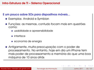 Infra-Estrutura de TI – Sistema Operacional
E um pouco sobre SOs para dispositivos móveis...
Exemplos: Android e Symbian
Funções: as mesmas, contudo focam mais em questões
como:
usabilidade e apreensibilidade
interface
economia de energia
Antigamente, muita preocupação com o poder de
processamento. No entanto, hoje em dia um iPhone tem
mais poder de processamento e memória do que uma boa
máquina de 10 anos atrás
Ricardo Terra (rterrabh [at] gmail.com) Tecnologia da Informação Junho, 2011 63 / 121
 
