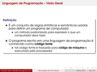 Linguagem de Programação – Visão Geral
Deﬁnição
É um conjunto de regras sintáticas e semânticas usadas
para deﬁnir um programa de computador
um método padronizado para expressar o que um
computador deve fazer
O programa escrito em uma linguagem de programação é
conhecido como código fonte
tal código fonte é traduzido para código de máquina e
executado pelo processador
Ricardo Terra (rterrabh [at] gmail.com) Tecnologia da Informação Junho, 2011 66 / 121
 