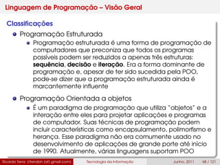 Linguagem de Programação – Visão Geral
Classiﬁcações
Programação Estruturada
Programação estruturada é uma forma de programação de
computadores que preconiza que todos os programas
possíveis podem ser reduzidos a apenas três estruturas:
sequência, decisão e iteração. Era a forma dominante de
programação e, apesar de ter sido sucedida pela POO,
pode-se dizer que a programação estruturada ainda é
marcantemente inﬂuente
Programação Orientada a objetos
É um paradigma de programação que utiliza “objetos” e a
interação entre eles para projetar aplicações e programas
de computador. Suas técnicas de programação podem
incluir características como encapsulamento, polimorﬁsmo e
herança. Esse paradigma não era comumente usado no
desenvolvimento de aplicações de grande porte até início
de 1990. Atualmente, várias linguagens suportam POO
Ricardo Terra (rterrabh [at] gmail.com) Tecnologia da Informação Junho, 2011 68 / 121
 