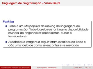 Linguagem de Programação – Visão Geral
Ranking
Tiobe é um site popular de ranking de linguagens de
programação. Tiobe baseia seu ranking na disponibilidade
mundial de engenheiros especialistas, cursos e
fornecedores
As tabelas e imagens a seguir foram extraídas do Tiobe e
dão uma ideia de como se encontra esse mercado
Ricardo Terra (rterrabh [at] gmail.com) Tecnologia da Informação Junho, 2011 69 / 121
 