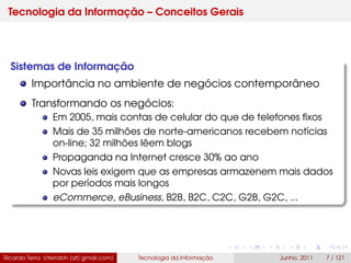Tecnologia da Informação – Conceitos Gerais
Sistemas de Informação
Importância no ambiente de negócios contemporâneo
Transformando os negócios:
Em 2005, mais contas de celular do que de telefones ﬁxos
Mais de 35 milhões de norte-americanos recebem notícias
on-line; 32 milhões lêem blogs
Propaganda na Internet cresce 30% ao ano
Novas leis exigem que as empresas armazenem mais dados
por períodos mais longos
eCommerce, eBusiness, B2B, B2C, C2C, G2B, G2C, ...
Ricardo Terra (rterrabh [at] gmail.com) Tecnologia da Informação Junho, 2011 7 / 121
 