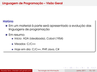 Linguagem de Programação – Visão Geral
História
Em um material à parte será apresentado a evolução das
linguagens de programação
Em resumo:
Início: ADA (idealizada), Cobol (1954)
Meados: C/C++
Hoje em dia: C/C++, PHP, Java, C#
Ricardo Terra (rterrabh [at] gmail.com) Tecnologia da Informação Junho, 2011 73 / 121
 