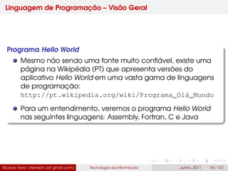 Linguagem de Programação – Visão Geral
Programa Hello World
Mesmo não sendo uma fonte muito conﬁável, existe uma
página na Wikipédia (PT) que apresenta versões do
aplicativo Hello World em uma vasta gama de linguagens
de programação:
http://pt.wikipedia.org/wiki/Programa_Olá_Mundo
Para um entendimento, veremos o programa Hello World
nas seguintes linguagens: Assembly, Fortran, C e Java
Ricardo Terra (rterrabh [at] gmail.com) Tecnologia da Informação Junho, 2011 74 / 121
 