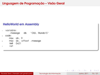 Linguagem de Programação – Visão Geral
HelloWorld em Assembly
1 variable :
.message db " Olá , Mundo! $ "
3 code:
mov ah, 9
5 mov dx , offset .message
i n t 0x21
7 ret
Ricardo Terra (rterrabh [at] gmail.com) Tecnologia da Informação Junho, 2011 75 / 121
 