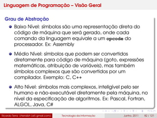 Linguagem de Programação – Visão Geral
Grau de Abstração
Baixo Nível: símbolos são uma representação direta do
código de máquina que será gerado, onde cada
comando da linguagem equivale a um opcode do
processador. Ex: Assembly
Médio Nível: símbolos que podem ser convertidos
diretamente para código de máquina (goto, expressões
matemáticas, atribuição de variáveis), mas também
símbolos complexos que são convertidos por um
compilador. Exemplo: C, C++
Alto Nível: símbolos mais complexos, inteligível pelo ser
humano e não-executável diretamente pela máquina, no
nível da especiﬁcação de algoritmos. Ex: Pascal, Fortran,
ALGOL, Java, C#
Ricardo Terra (rterrabh [at] gmail.com) Tecnologia da Informação Junho, 2011 82 / 121
 