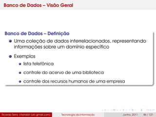 Banco de Dados – Visão Geral
Banco de Dados – Deﬁnição
Uma coleção de dados interrelacionados, representando
informações sobre um domínio especíﬁco
Exemplos
lista telefônica
controle do acervo de uma biblioteca
controle dos recursos humanos de uma empresa
Ricardo Terra (rterrabh [at] gmail.com) Tecnologia da Informação Junho, 2011 86 / 121
 