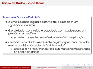 Banco de Dados – Visão Geral
Banco de Dados – Deﬁnição
é uma coleção lógica coerente de dados com um
signiﬁcado inerente
é projetado, construído e populado com dados para um
propósito especíﬁco
possui um conjunto pré deﬁnido de usuários e aplicações
um banco de dados representa algum aspecto do mundo
real, o qual é chamado de “mini-mundo”
alterações no “mini-mundo” são automaticamente reﬂetidas
no banco de dados
Ricardo Terra (rterrabh [at] gmail.com) Tecnologia da Informação Junho, 2011 87 / 121
 