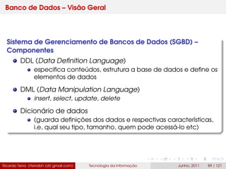 Banco de Dados – Visão Geral
Sistema de Gerenciamento de Bancos de Dados (SGBD) –
Componentes
DDL (Data Deﬁnition Language)
especiﬁca conteúdos, estrutura a base de dados e deﬁne os
elementos de dados
DML (Data Manipulation Language)
insert, select, update, delete
Dicionário de dados
(guarda deﬁnições dos dados e respectivas características,
i.e, qual seu tipo, tamanho, quem pode acessá-lo etc)
Ricardo Terra (rterrabh [at] gmail.com) Tecnologia da Informação Junho, 2011 89 / 121
 