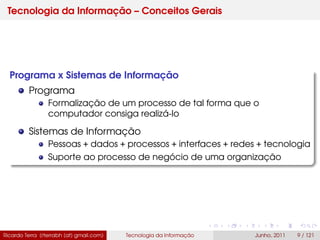 Tecnologia da Informação – Conceitos Gerais
Programa x Sistemas de Informação
Programa
Formalização de um processo de tal forma que o
computador consiga realizá-lo
Sistemas de Informação
Pessoas + dados + processos + interfaces + redes + tecnologia
Suporte ao processo de negócio de uma organização
Ricardo Terra (rterrabh [at] gmail.com) Tecnologia da Informação Junho, 2011 9 / 121
 