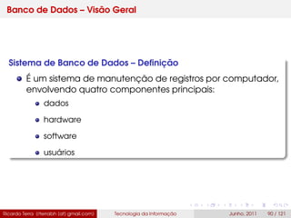 Banco de Dados – Visão Geral
Sistema de Banco de Dados – Deﬁnição
É um sistema de manutenção de registros por computador,
envolvendo quatro componentes principais:
dados
hardware
software
usuários
Ricardo Terra (rterrabh [at] gmail.com) Tecnologia da Informação Junho, 2011 90 / 121
 