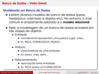Banco de Dados – Visão Geral
Modelando um Banco de Dados
Existem diversos modelos de banco de dados (peixe,
hierárquico, orientado a objetos etc). No entanto, o mais
comum e amplamente adotado é o modelo relacional
Nele, a modelagem de um banco de dados se baseia em
três classes de objetos:
Entidade
normalmente representam uma pessoa, lugar, coisa...
Ex: PEÇA, FORNECEDOR, PEDIDO ...
Atributo
características de uma entidade
Ex: preço, cnpj, data ...
Relacionamento
associações entre entidades
Ex: PEÇA possui um FORNECEDOR
Ricardo Terra (rterrabh [at] gmail.com) Tecnologia da Informação Junho, 2011 92 / 121
 