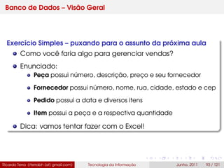 Banco de Dados – Visão Geral
Exercício Simples – puxando para o assunto da próxima aula
Como você faria algo para gerenciar vendas?
Enunciado:
Peça possui número, descrição, preço e seu fornecedor
Fornecedor possui número, nome, rua, cidade, estado e cep
Pedido possui a data e diversos itens
Item possui a peça e a respectiva quantidade
Dica: vamos tentar fazer com o Excel!
Ricardo Terra (rterrabh [at] gmail.com) Tecnologia da Informação Junho, 2011 93 / 121
 