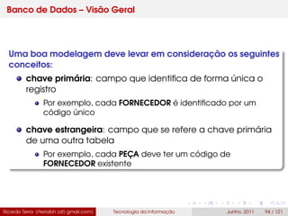 Banco de Dados – Visão Geral
Uma boa modelagem deve levar em consideração os seguintes
conceitos:
chave primária: campo que identiﬁca de forma única o
registro
Por exemplo, cada FORNECEDOR é identiﬁcado por um
código único
chave estrangeira: campo que se refere a chave primária
de uma outra tabela
Por exemplo, cada PEÇA deve ter um código de
FORNECEDOR existente
Ricardo Terra (rterrabh [at] gmail.com) Tecnologia da Informação Junho, 2011 94 / 121
 