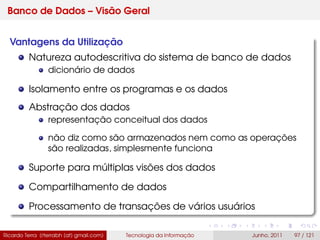Banco de Dados – Visão Geral
Vantagens da Utilização
Natureza autodescritiva do sistema de banco de dados
dicionário de dados
Isolamento entre os programas e os dados
Abstração dos dados
representação conceitual dos dados
não diz como são armazenados nem como as operações
são realizadas, simplesmente funciona
Suporte para múltiplas visões dos dados
Compartilhamento de dados
Processamento de transações de vários usuários
Ricardo Terra (rterrabh [at] gmail.com) Tecnologia da Informação Junho, 2011 97 / 121
 