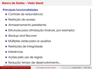 Banco de Dados – Visão Geral
Principais funcionalidades
Controle de redundância
Restrição de acesso
Armazenamento persistente
Estruturas para otimização (índices, por exemplo)
Backup and Recover
Múltiplas visões para os usuários
Restrições de Integridade
Inferências
Ações pelo uso de regras
Redução tempo de desenvolvimento...
Ricardo Terra (rterrabh [at] gmail.com) Tecnologia da Informação Junho, 2011 98 / 121
 