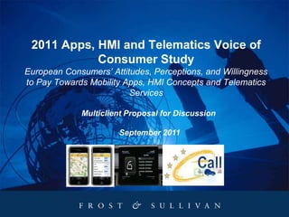 2011 Apps, HMI and Telematics Voice of
            Consumer Study
European Consumers’ Attitudes, Perceptions, and Willingness
to Pay Towards Mobility Apps, HMI Concepts and Telematics
                         Services

             Multiclient Proposal for Discussion

                      September 2011
 