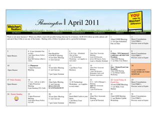 April 2011
      SUNDAY                      MONDAY                      Apil 2011
                                                              TUESDAY                 WEDNESDAY                     THURSDAY
Want to win more business? When you eMail a lead with possible listings that may be of interest, ALWAYS follow up with a phone call       1
                                                                                                                                                FRIDAY

                                                                                                                                                                     2
                                                                                                                                                                          SATURDAY


and ask if they’d like to see any of the homes. Mailing with a Follow Up phone call is a powerful technique.                              10am GSM Meeting           Buyer Consultations
                                                                                                                                          11:30-2pm Scheduled        Visit FSBO’s
                                                                                                                                          One on Ones                Preview soon to Expire



3                          4 9-1pm Scheduled One         5                       6                             7                          8                          9
                           on Ones                       9am Breakfast           9:30-11am – Scheduled         10am New Associate         9-10am – WFS Sponsored     Buyer Consultations
Open Houses                1 pm Open House Follow        9:30 WLN meeting        One on Ones                   Meeting                    Conference call with NAR   Visit FSBO’s
                           Up Calls                      10 am Sales Meeting     11:30 Technology              6 pm iCall Session         President.                 Preview soon to Expire
                           Send HB Seminar eMail to                              Workshop – as it applies to   Invite OH Guests, Farm,    10am GSM Meeting
                                                         11 am Caravan
                           clients                                               real estate!                  Leads to Monthly Seminar   11 am Make Your Market


10                         11 Passover                   12                      13                            14                         15                         16
                           3-4pm Processor               10 am Sales Meeting     1 pm Boost Your               10am New Associate         9am – Mentor/Front Line
                                                                                                               Meeting                    Breakfast
Open Houses                Meeting                       11 am Caravan           Business                                                                            11 am COMPANY
                                                                                                               1 pm Call Session –        10am GSM Meeting
                                                                                                                                          11 am Market Update        WIDE HOME BUYERS
                                                                                                               Reminder Calls to all
                                                         7 pm Career Seminar                                                              Workshop                   SEMINAR
                                                                                                               Seminar registrants


17 Palm Sunday             18                            19                      20                            21                         22 Good Friday &           23
                           9-11am – Jeff out of office   10am Sales Meeting      11:30 Technology              8-12 – Jeff at Manager’s   Earth Day                  Buyer Consultations
Open Houses                3-4pm Processor               11 am Caravan           Workshop – as it applies      Meeting                                               Visit FSBO’s
                                                                                                                                          10 am GSM Meeting
                           Meeting                       REAL ESTATE             to real estate!               1pm New Associate                                     Preview soon to Expire
                                                                                                               Meeting                    11 am Make Your
                           6 pm Seminar F/U Calls        SCAVENGER HUNT
                                                                                                               1 pm iCall Session:        Market

24 Easter Sunday           25                            26                      27                            28                         29                         30
                           3-4pm Processor               10 am Sales Meeting     Send iMail Cards to your      10am New Associate         10am GSM Meeting           Buyer Consultations
                           Meeting                       11 am Caravan           farms                         Meeting                    11 am Market Update        Visit FSBO’s
                           6 pm Open House Follow                                1 pm Boost Your               1 pm iCall Session         Workshop                   Preview soon to Expire
                           Up Calls                      7 pm Career Seminar     Business
 