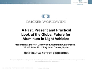 Transportation * CONSTRUCTION * INDUSTRIAL * materials * FINANCIAL
                                                                                                                                                                   ducker.com




                                       A Past, Present and Practical
                                       Look at the Global Future for
                                        Aluminum in Light Vehicles
                        Presented at the 16th CRU World Aluminum Conference
                               13 -15 June 2011, Rey Juan Carlos, Spain

                                             CONFIDENTIAL NOT FOR DISTRIBUTION

              This report is solely for the use of client personnel. No part of it may be circulated, quoted, or reproduced for distribution outside the client organization without
                                                                      prior written approval from Ducker Worldwide LLC.




  1250 Maplelawn   Troy Michigan 48084          PH. 248.644.0086             Confidential - © Ducker Worldwide
 