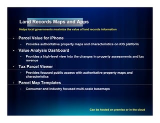 Land Records Maps and Apps
    Helps local governments maximize the value of land records information


•   Parcel Value for iPhone
    •   Provides authoritative property maps and characteristics on iOS platform

•   Value Analysis Dashboard
    •   Provides a high-level view into the changes in property assessments and tax
                   high-
        revenue

•   Tax Parcel Viewer
    •   Provides focused public access with authoritative property maps and
        characteristics

•   Parcel Map Templates
             p    p
    •   Consumer and industry focused multi-scale basemaps
                                      multi-




                                                      Can be hosted on premise or in the cloud
 