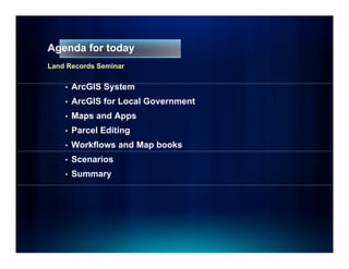 Agenda for today
Land Records Seminar


    •   ArcGIS S t
        A GIS System
    •   ArcGIS for Local Government
    •   Maps and Apps
    •   Parcel Editing
    •   Workflows and Map books
    •   Scenarios
    •   Summary
 
