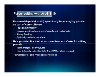 Parcel editing with ArcGIS 10

•   Data model (parcel fabric) specifically for managing parcels
    as part of core software
          t f         ft
     -   Topological integrity
     -   Improve positional accuracy of parcels and related data
     -   History T ki
         Hi t    Tracking
     -   Optionally maintain metadata

•   New parcel editor toolbar – streamlines workflows for editing
    parcels
     -   Splits, merges, resurveys, etc
     -   Import digitally submitted data (from CAD or other sources)

•   Templates to give you best practices
 
