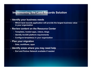Implementing the Land Records Solution

•   Identify your business needs
     •   Which land records application will provide the largest business value
         in your organization

•   Review content on the Resource Center
     •   Templates, hosted apps, videos, blogs
     •   Identify ArcGIS platform requirements
     •   Configure template(s) in your organization

•   Plan your migration
     •   Data, workflows, apps

•   Identify areas where y
           y             you may need help
                               y         p
     •   Esri and Partner Network available if needed
 