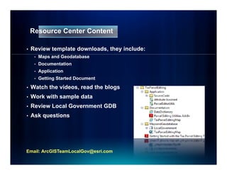 Resource Center Content

•   Review template downloads, they include:
     •   Maps and Geodatabase
     •   Documentation
     •   Application
     •   Getting Started Document

•   Watch the videos, read the blogs
•   Work with sample data
     o     t sa p e
•   Review Local Government GDB
•   Ask questions




Email: ArcGISTeamLocalGov@esri.com
 