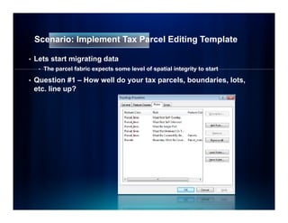 Scenario: Implement Tax Parcel Editing Template

•   Lets start migrating data
     •   The parcel fabric expects some level of spatial integrity to start

•   Question #1 – How well do your tax parcels, boundaries, lots,
    etc. line up?
 