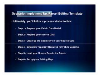 Scenario: Implement Tax Parcel Editing Template

•   Ultimately, you’ll follow a process similar to this:

     -   Step 1 - Prepare your Fabric Data Model

     -   Step 2 - Prepare your Source Data

     -   Step 3 - Clean up the Geometry on your Source Data

     -   Step 4 - Establish Topology Required for Fabric Loading

     -   Step 5 - Load your Source Data to the Fabric

     -   Step 6 - Set up your Editing Map
 