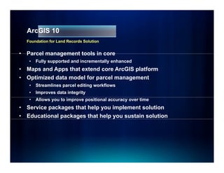 ArcGIS 10
    Foundation for Land Records Solution


•   Parcel management tools in core
     •   Fully supported and incrementally enhanced
•   Maps and Apps that extend core ArcGIS platform
•   Optimized data
    O ti i d d t model for parcel management
                   d lf         l          t
     •   Streamlines parcel editing workflows
     •   Improves data integrity
     •   Allows you to improve positional accuracy over time
•   Service packages that help you implement solution
•   Educational packages that help you sustain solution
 
