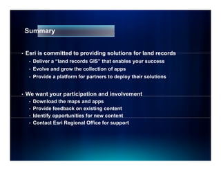 Summary


•   Esri is committed to providing solutions for land records
     •   Deliver a “land records GIS” that enables your success
     •   Evolve and grow the collection of apps
     •   Provide a platform f partners to deploy their solutions
                       f    for


•   We want your p
            y    participation and involvement
                        p
     • Download the maps and apps
     • Provide feedback on existing content
     • Identify opportunities for new content
              y pp
     • Contact Esri Regional Office for support
 
