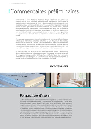 4 | RECTICEL | Rapport Annuel 2011




   Commentaires préliminaires
              Contrairement au passé, Recticel a décidé de changer radicalement de politique de
              communication en ce qui concerne la publication de son rapport annuel. Aﬁn d’optimiser le
              ﬂux d’informations, et en particulier de mettre à disposition les informations les plus récentes,
              Recticel a investi une somme considérable dans un nouveau site internet pour le Groupe. Chez
              Recticel, on estime qu’il vaut mieux utiliser des informations fréquemment mises à jour pour
              renseigner les diﬀérents stakeholders et communiquer avec eux. À cet eﬀet, il convient de
              publier régulièrement des articles de presse et de mettre à jour en permanence le site internet
              de la société. Chez Recticel, nous pensons également que certaines informations ﬁgurant dans
              les rapports annuels sont très vite dépassées et deviennent rapidement obsolètes ou dénuées
              d’intérêt.

              C’est pourquoi nous vous invitons à consulter régulièrement le site internet de Recticel si vous
              recherchez des informations particulières actualisées au sujet des produits, des procédés,
              des marchés, des actions, etc. Certaines rubriques d’informations, autrefois incorporées dans
              le rapport annuel, ont désormais été supprimées intentionnellement, soit pour éviter les
              informations en double, soit pour réduire le risque de données contradictoires entre le site
              internet (de nature dynamique) et le contenu du rapport annuel (de nature statique).

              En outre, Recticel a aussi décidé de ne plus mettre ses rapports annuels à disposition en
              version papier. Les personnes intéressées sont invitées à consulter le site internet de Recticel
              où les rapports annuels peuvent être téléchargés librement. Recticel ajoute ainsi une nouvelle
              dimension à son esprit écologique. En supprimant l’usage des rapports annuels imprimés, le
              Groupe contribue clairement à la réduction de son empreinte écologique.




                                                                              www.recticel.com




                      Perspectives d’avenir
                      Ce document comprend certaines déclarations et perspectives d’avenir quantitatives et/ou
                      qualitatives concernant les résultats et la santé ﬁnancière du Groupe Recticel. La nature de ces
                      déclarations d’avenir implique qu’elles ne garantissent pas les performances futures puisqu’elles
                      comportent certains risques et incertitudes liées à des événements et évolutions futurs. Il
                      revient au lecteur d’interpréter avec prudence ces perspectives d’avenir car les résultats réels
                      et événements peuvent être inﬂuencés par un ou plusieurs facteur(s) interne(s) ou externe(s).
                      Par conséquent, les résultats et performances réels peuvent s’écarter fortement des prévisions,
                      objectifs et déclarations présupposés. Les principaux facteurs de risques pertinents sont décrits
                      dans le chapitre “Gestion de valeur et de risque” de la partie ﬁnancière de ce Rapport Annuel.
                      Recticel ne s’engage nullement à actualiser les éventuelles modiﬁcations et évolutions de ces
                      facteurs de risques, ni à rendre public, immédiatement ou non, leur impact sur les prévisions.
 