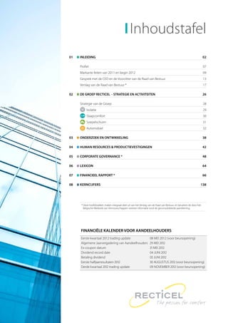 Inhoudstafel
01   INLEIDING                                                                                                       02

     Proﬁel                                                                                                          07
     Markante feiten van 2011 en begin 2012                                                                          09
     Gesprek met de CEO en de Voorzitter van de Raad van Bestuur                                                     13
     Verslag van de Raad van Bestuur *                                                                               17

02   DE GROEP RECTICEL - STRATEGIE EN ACTIVITEITEN                                                                   26

     Strategie van de Groep                                                                                          28
         Isolatie                                                                                                    29
         Slaapcomfort                                                                                                30
         Soepelschuim                                                                                                31
         Automobiel                                                                                                  32

03   ONDERZOEK EN ONTWIKKELING                                                                                       38

04   HUMAN RESOURCES & PRODUCTIEVESTIGINGEN                                                                          42

05   CORPORATE GOVERNANCE *                                                                                          48

06   LEXICON                                                                                                         64

07   FINANCIEEL RAPPORT *                                                                                            66

08   KERNCIJFERS                                                                                                 138




     * Deze hoofdstukken maken integraal deel uit van het Verslag van de Raad van Bestuur, en bevatten de door het
       Belgische Wetboek van Vennootschappen vereiste informatie rond de geconsolideerde jaarrekening.




     FINANCIËLE KALENDER VOOR AANDEELHOUDERS
     Eerste kwartaal 2012 trading update                           08 MEI 2012 (voor beursopening)
     Algemene Jaarvergadering van Aandeelhouders                    MEI 
     Ex-coupon datum                                                MEI 
     Dividend record date                                           JUNI 
     Betaling dividend                                              JUNI 
     Eerste halfjaarresultaten                                  AUGUSTUS  (voor beursopening)
     Derde kwartaal  trading update                             NOVEMBER  (voor beursopening)
 