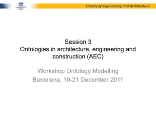 Faculty of Engineering and Architecture




                 Session 3
Ontologies in architecture, engineering and
            construction (AEC)

     Workshop Ontology Modelling
    Barcelona, 19-21 December 2011
 
