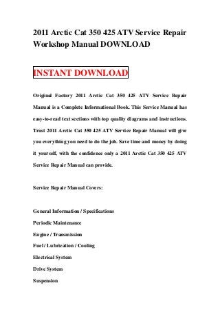2011 Arctic Cat 350 425 ATV Service Repair
Workshop Manual DOWNLOAD
INSTANT DOWNLOAD
Original Factory 2011 Arctic Cat 350 425 ATV Service Repair
Manual is a Complete Informational Book. This Service Manual has
easy-to-read text sections with top quality diagrams and instructions.
Trust 2011 Arctic Cat 350 425 ATV Service Repair Manual will give
you everything you need to do the job. Save time and money by doing
it yourself, with the confidence only a 2011 Arctic Cat 350 425 ATV
Service Repair Manual can provide.
Service Repair Manual Covers:
General Information / Specifications
Periodic Maintenance
Engine / Transmission
Fuel / Lubrication / Cooling
Electrical System
Drive System
Suspension
 