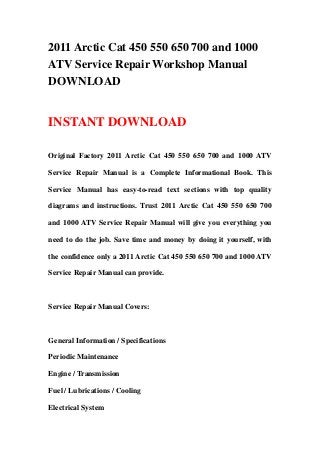 2011 Arctic Cat 450 550 650 700 and 1000
ATV Service Repair Workshop Manual
DOWNLOAD
INSTANT DOWNLOAD
Original Factory 2011 Arctic Cat 450 550 650 700 and 1000 ATV
Service Repair Manual is a Complete Informational Book. This
Service Manual has easy-to-read text sections with top quality
diagrams and instructions. Trust 2011 Arctic Cat 450 550 650 700
and 1000 ATV Service Repair Manual will give you everything you
need to do the job. Save time and money by doing it yourself, with
the confidence only a 2011 Arctic Cat 450 550 650 700 and 1000 ATV
Service Repair Manual can provide.
Service Repair Manual Covers:
General Information / Specifications
Periodic Maintenance
Engine / Transmission
Fuel / Lubrications / Cooling
Electrical System
 