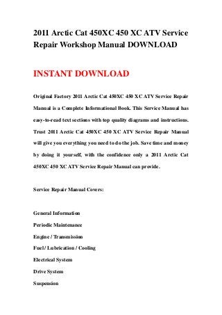 2011 Arctic Cat 450XC 450 XC ATV Service
Repair Workshop Manual DOWNLOAD
INSTANT DOWNLOAD
Original Factory 2011 Arctic Cat 450XC 450 XC ATV Service Repair
Manual is a Complete Informational Book. This Service Manual has
easy-to-read text sections with top quality diagrams and instructions.
Trust 2011 Arctic Cat 450XC 450 XC ATV Service Repair Manual
will give you everything you need to do the job. Save time and money
by doing it yourself, with the confidence only a 2011 Arctic Cat
450XC 450 XC ATV Service Repair Manual can provide.
Service Repair Manual Covers:
General Information
Periodic Maintenance
Engine / Transmission
Fuel / Lubrication / Cooling
Electrical System
Drive System
Suspension
 