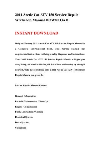 2011 Arctic Cat ATV 150 Service Repair
Workshop Manual DOWNLOAD
INSTANT DOWNLOAD
Original Factory 2011 Arctic Cat ATV 150 Service Repair Manual is
a Complete Informational Book. This Service Manual has
easy-to-read text sections with top quality diagrams and instructions.
Trust 2011 Arctic Cat ATV 150 Service Repair Manual will give you
everything you need to do the job. Save time and money by doing it
yourself, with the confidence only a 2011 Arctic Cat ATV 150 Service
Repair Manual can provide.
Service Repair Manual Covers:
General Information
Periodic Maintenance / Tune-Up
Engine / Transmission
Fuel / Lubrication / Cooling
Electrical System
Drive System
Suspension
 