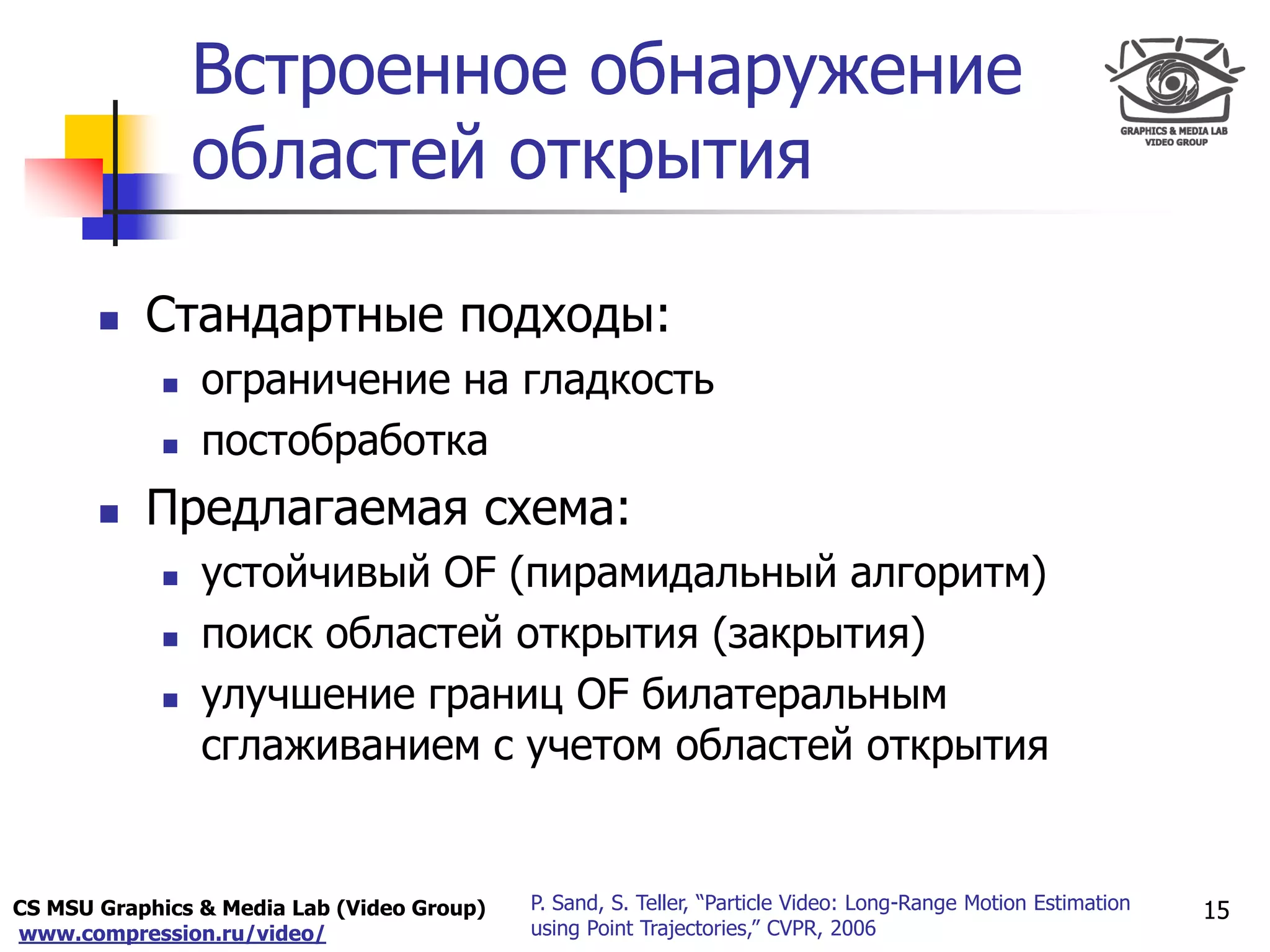 CS MSU Graphics & Media Lab (Video Group)
www.compression.ru/video/
Only for
Maxus 
Встроенное обнаружение
областей открытия
15P. Sand, S. Teller, “Particle Video: Long-Range Motion Estimation
using Point Trajectories,” CVPR, 2006
 Стандартные подходы:
 ограничение на гладкость
 постобработка
 Предлагаемая схема:
 устойчивый OF (пирамидальный алгоритм)
 поиск областей открытия (закрытия)
 улучшение границ OF билатеральным
сглаживанием с учетом областей открытия
 