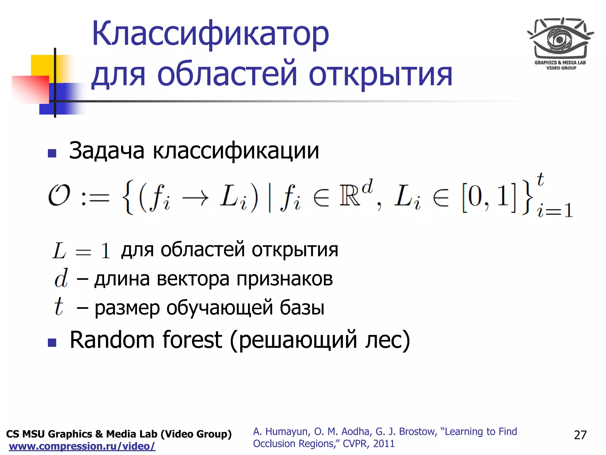 CS MSU Graphics & Media Lab (Video Group)
www.compression.ru/video/
Only for
Maxus 
Классификатор
для областей открытия
27A. Humayun, O. M. Aodha, G. J. Brostow, “Learning to Find
Occlusion Regions,” CVPR, 2011
 Задача классификации
для областей открытия
– длина вектора признаков
– размер обучающей базы
 Random forest (решающий лес)
 