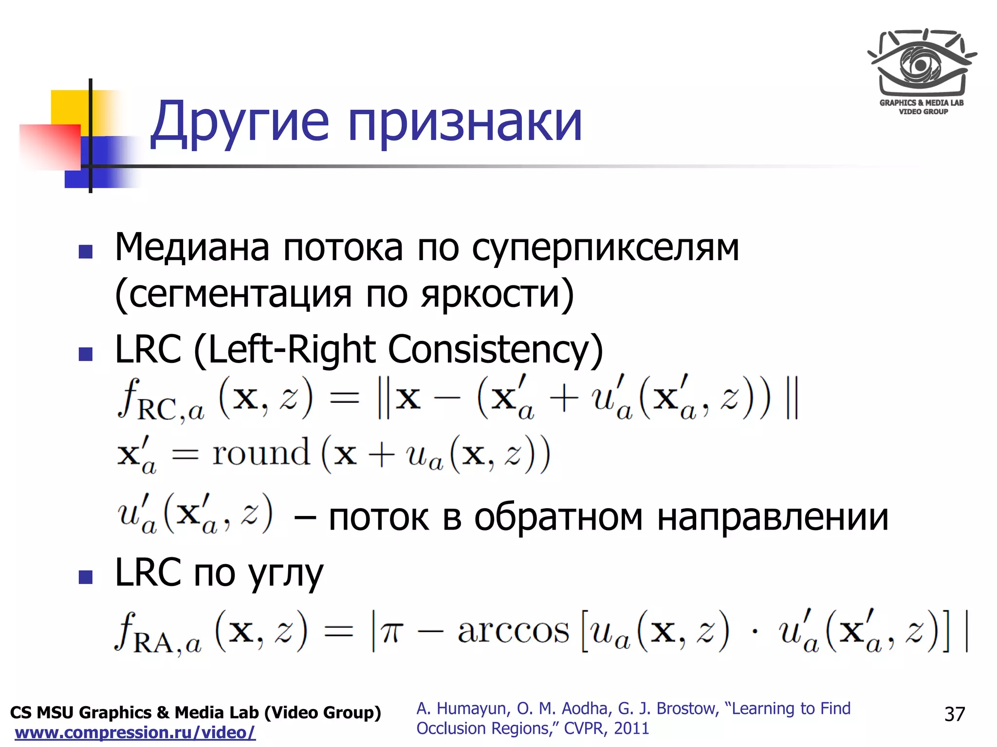 CS MSU Graphics & Media Lab (Video Group)
www.compression.ru/video/
Only for
Maxus 
Другие признаки
37A. Humayun, O. M. Aodha, G. J. Brostow, “Learning to Find
Occlusion Regions,” CVPR, 2011
 Медиана потока по суперпикселям
(сегментация по яркости)
 LRC (Left-Right Consistency)
– поток в обратном направлении
 LRC по углу
 