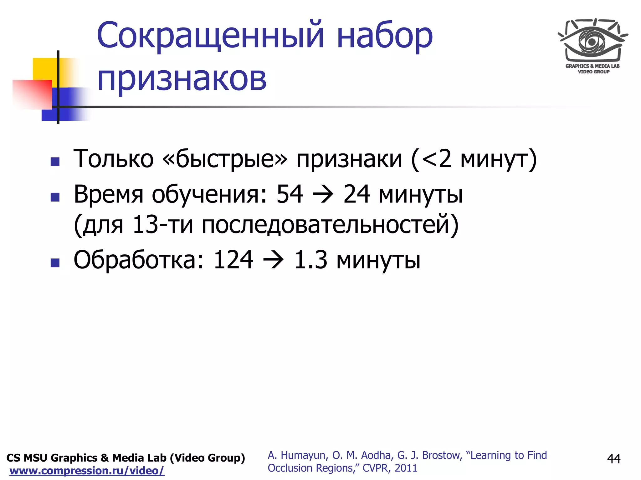 CS MSU Graphics & Media Lab (Video Group)
www.compression.ru/video/
Only for
Maxus 
Сокращенный набор
признаков
44A. Humayun, O. M. Aodha, G. J. Brostow, “Learning to Find
Occlusion Regions,” CVPR, 2011
 Только «быстрые» признаки (<2 минут)
 Время обучения: 54  24 минуты
(для 13-ти последовательностей)
 Обработка: 124  1.3 минуты
 