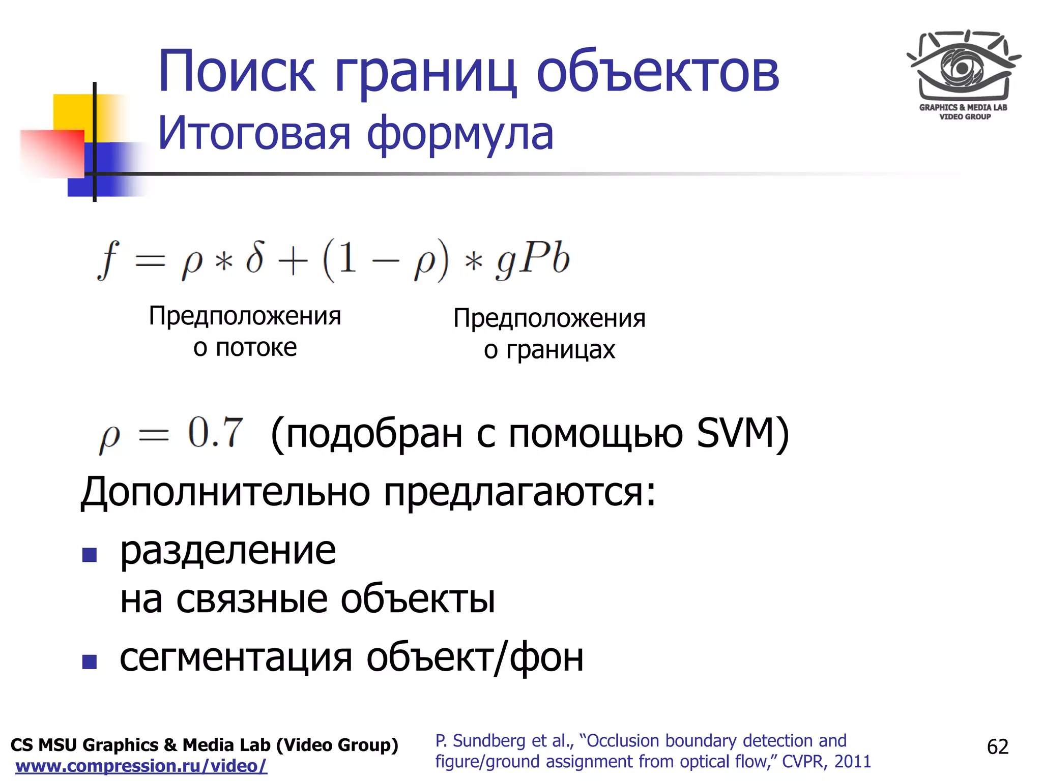 CS MSU Graphics & Media Lab (Video Group)
www.compression.ru/video/
Only for
Maxus 
Поиск границ объектов
Итоговая формула
62P. Sundberg et al., “Occlusion boundary detection and
figure/ground assignment from optical flow,” CVPR, 2011
(подобран с помощью SVM)
Дополнительно предлагаются:
 разделение
на связные объекты
 сегментация объект/фон
Предположения
о границах
Предположения
о потоке
 