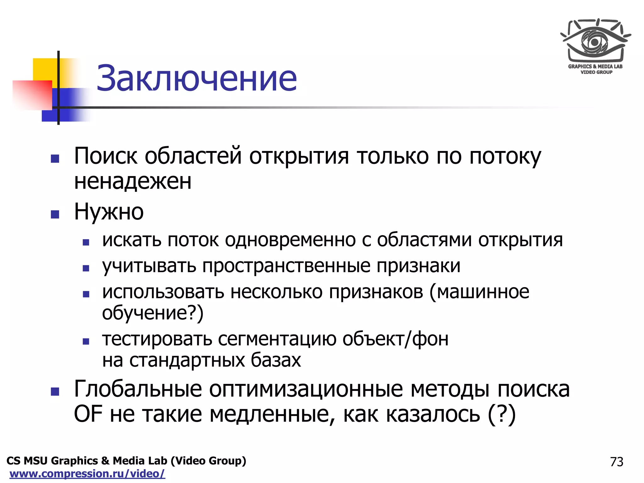 CS MSU Graphics & Media Lab (Video Group)
www.compression.ru/video/
Only for
Maxus 
Заключение
73
 Поиск областей открытия только по потоку
ненадежен
 Нужно
 искать поток одновременно с областями открытия
 учитывать пространственные признаки
 использовать несколько признаков (машинное
обучение?)
 тестировать сегментацию объект/фон
на стандартных базах
 Глобальные оптимизационные методы поиска
OF не такие медленные, как казалось (?)
 