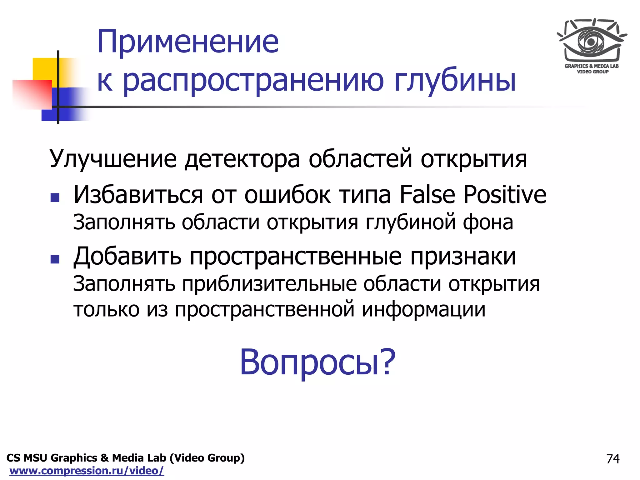 CS MSU Graphics & Media Lab (Video Group)
www.compression.ru/video/
Only for
Maxus 
Применение
к распространению глубины
74
Улучшение детектора областей открытия
 Избавиться от ошибок типа False Positive
Заполнять области открытия глубиной фона
 Добавить пространственные признаки
Заполнять приблизительные области открытия
только из пространственной информации
Вопросы?
 