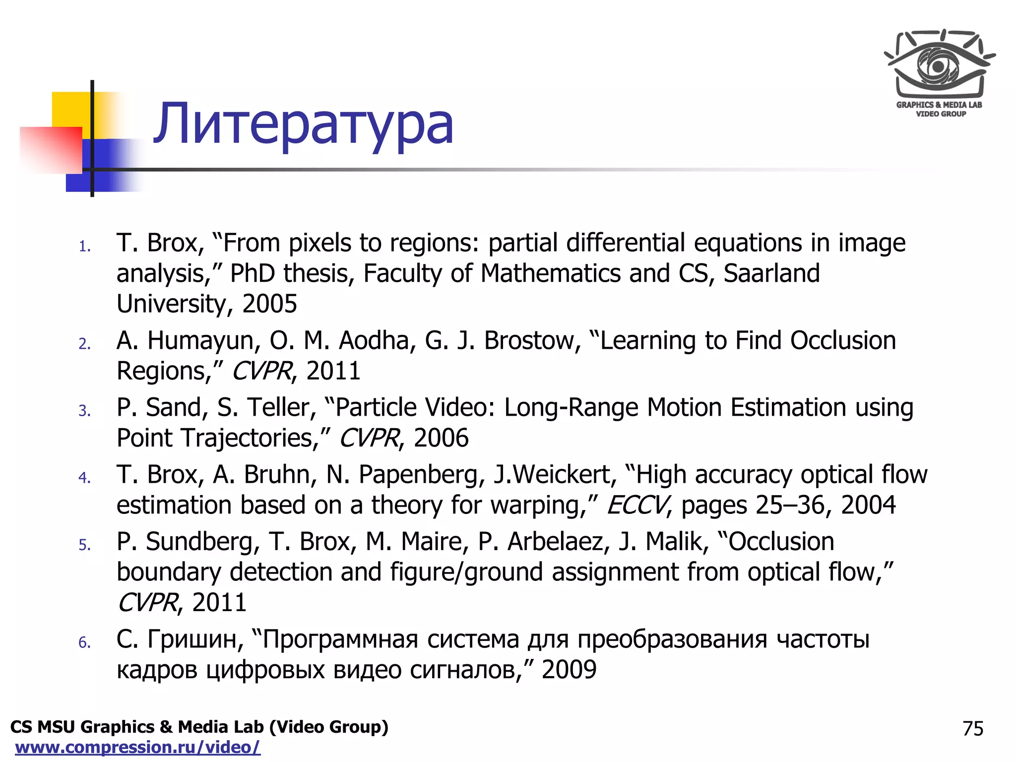 CS MSU Graphics & Media Lab (Video Group)
www.compression.ru/video/
Only for
Maxus 
Литература
1. T. Brox, “From pixels to regions: partial differential equations in image
analysis,” PhD thesis, Faculty of Mathematics and CS, Saarland
University, 2005
2. A. Humayun, O. M. Aodha, G. J. Brostow, “Learning to Find Occlusion
Regions,” CVPR, 2011
3. P. Sand, S. Teller, “Particle Video: Long-Range Motion Estimation using
Point Trajectories,” CVPR, 2006
4. T. Brox, A. Bruhn, N. Papenberg, J.Weickert, “High accuracy optical flow
estimation based on a theory for warping,” ECCV, pages 25–36, 2004
5. P. Sundberg, T. Brox, M. Maire, P. Arbelaez, J. Malik, “Occlusion
boundary detection and figure/ground assignment from optical flow,”
CVPR, 2011
6. С. Гришин, “Программная система для преобразования частоты
кадров цифровых видео сигналов,” 2009
75
 