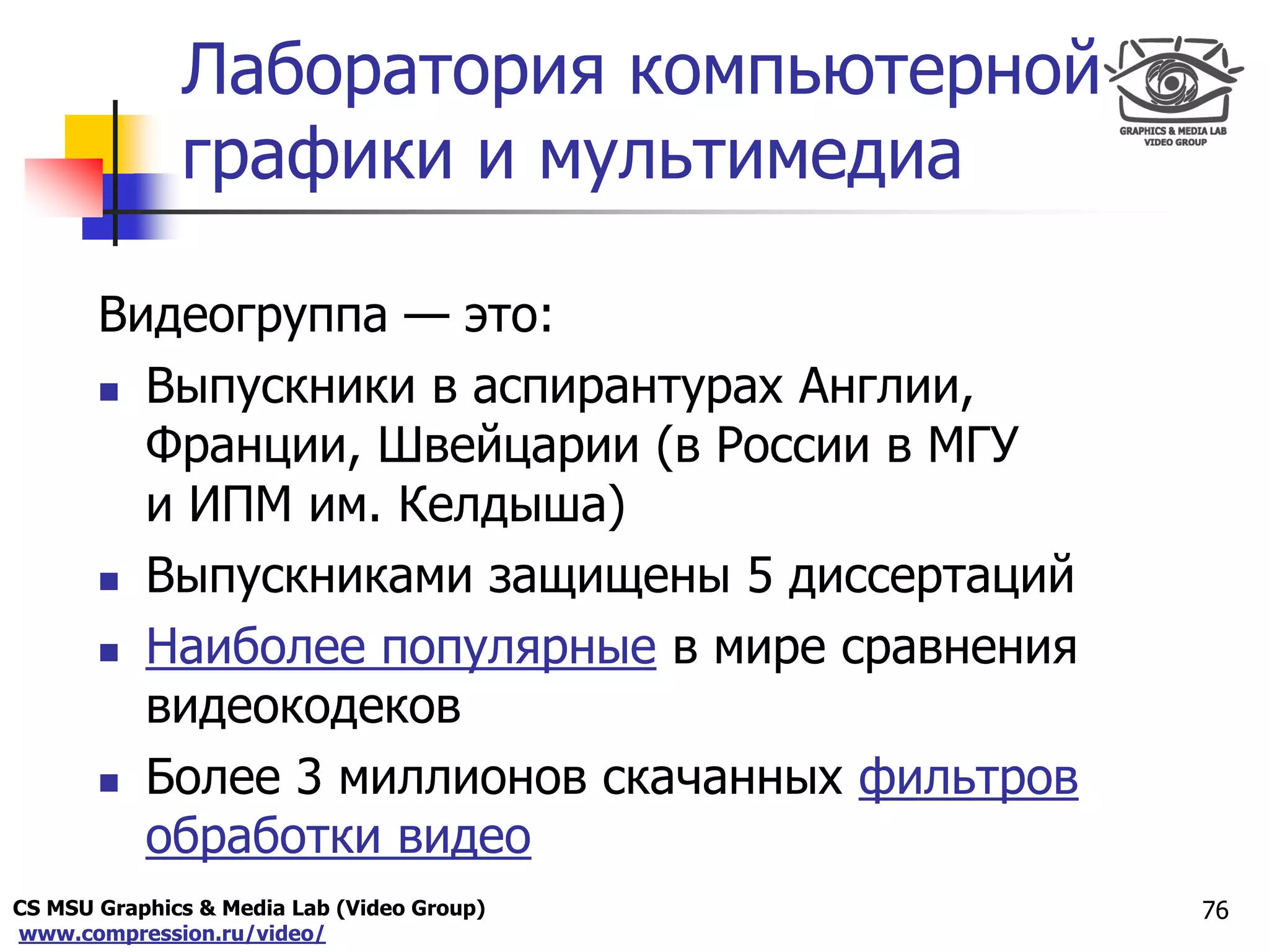 CS MSU Graphics & Media Lab (Video Group)
www.compression.ru/video/
Only for
Maxus 
Лаборатория компьютерной
графики и мультимедиа
Видеогруппа — это:
 Выпускники в аспирантурах Англии,
Франции, Швейцарии (в России в МГУ
и ИПМ им. Келдыша)
 Выпускниками защищены 5 диссертаций
 Наиболее популярные в мире сравнения
видеокодеков
 Более 3 миллионов скачанных фильтров
обработки видео
76
 