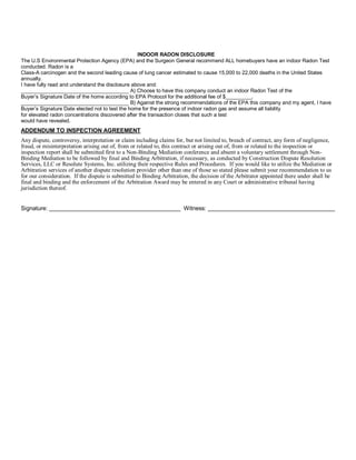 INDOOR RADON DISCLOSURE
The U.S Environmental Protection Agency (EPA) and the Surgeon General recommend ALL homebuyers have an indoor Radon Test
conducted. Radon is a
Class-A carcinogen and the second leading cause of lung cancer estimated to cause 15,000 to 22,000 deaths in the United States
annually.
I have fully read and understand the disclosure above and:
_____________________________________ A) Choose to have this company conduct an indoor Radon Test of the
Buyer’s Signature Date of the home according to EPA Protocol for the additional fee of $_________.
_____________________________________ B) Against the strong recommendations of the EPA this company and my agent, I have
Buyer’s Signature Date elected not to test the home for the presence of indoor radon gas and assume all liability
for elevated radon concentrations discovered after the transaction closes that such a test
would have revealed.
ADDENDUM TO INSPECTION AGREEMENT
Any dispute, controversy, interpretation or claim including claims for, but not limited to, breach of contract, any form of negligence,
fraud, or misinterpretation arising out of, from or related to, this contract or arising out of, from or related to the inspection or
inspection report shall be submitted first to a Non-Binding Mediation conference and absent a voluntary settlement through Non-
Binding Mediation to be followed by final and Binding Arbitration, if necessary, as conducted by Construction Dispute Resolution
Services, LLC or Resolute Systems, Inc. utilizing their respective Rules and Procedures. If you would like to utilize the Mediation or
Arbitration services of another dispute resolution provider other than one of those so stated please submit your recommendation to us
for our consideration. If the dispute is submitted to Binding Arbitration, the decision of the Arbitrator appointed there under shall be
final and binding and the enforcement of the Arbitration Award may be entered in any Court or administrative tribunal having
jurisdiction thereof.


Signature:                                                             Witness:
 
