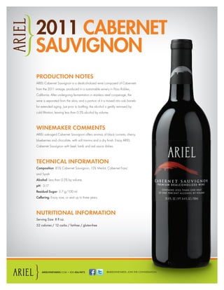@ARIELVINEYARDS. JOIN THE CONVERSATION.ARIELVINEYARDS.COM • 800.456.9472
2011 CABERNET
SAUVIGNON
PRODUCTION NOTES
ARIEL Cabernet Sauvignon is a dealcoholized wine composed of Cabernets
from the 2011 vintage, produced in a sustainable winery in Paso Robles,
California. After undergoing fermentation in stainless steel cooperage, the
wine is separated from the skins, and a portion of it is moved into oak barrels
for extended aging. Just prior to bottling, the alcohol is gently removed by
cold ﬁltration, leaving less than 0.5% alcohol by volume.
WINEMAKER COMMENTS
ARIEL oak-aged Cabernet Sauvignon offers aromas of black currants, cherry,
blueberries and chocolate, with soft tannins and a dry ﬁnish. Enjoy ARIEL
Cabernet Sauvignon with beef, lamb and red sauce dishes.
TECHNICAL INFORMATION
Composition: 85% Cabernet Sauvignon, 15% Merlot, Cabernet Franc
and Syrah
Alcohol: Less than 0.5% by volume.
pH : 3.17
Residual Sugar: 3.7 g/100 ml
Cellaring: Enjoy now, or wait up to three years.
NUTRITIONAL INFORMATION
Serving Size: 8 ﬂ oz.
52 calories / 12 carbs / fat-free / gluten-free
 