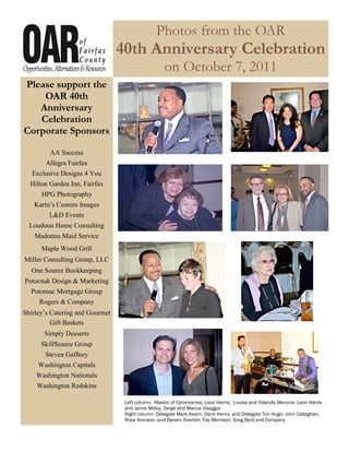 Photos from the OAR
                                 40th Anniversary Celebration
                                                   on October 7, 2011
Please support the
    OAR 40th
   Anniversary
   Celebration
Corporate Sponsors

         AA Success
       Allegra Fairfax
   Exclusive Designs 4 You
  Hilton Garden Inn, Fairfax
      HPG Photography
   Karin’s Custom Images
         L&D Events
  Loudoun Home Consulting
   Madonna Maid Service
      Maple Wood Grill
Miller Consulting Group, LLC
  One Source Bookkeeping
Potocnak Design & Marketing
  Potomac Mortgage Group
     Rogers & Company
Shirley’s Catering and Gourmet
          Gift Baskets
       Simply Desserts
      SkillSource Group
       Steven Gaffney
     Washington Capitals
    Washington Nationals
    Washington Redskins

                                  Left column: Master of Ceremonies, Leon Harris; Louisa and Yolanda Meruvia; Leon Harris
                                  and Jamie Milloy; Serge and Marcia Visaggio
                                  Right column: Delegate Mark Keam, Oanh Henry, and Delegate Tim Hugo; John Callaghan,
                                  Rosa Aronson, and Derwin Overton; Fay Morrison; Greg Byrd and Company
 